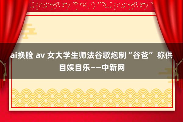 ai换脸 av 女大学生师法谷歌炮制“谷爸” 称供自娱自乐——中新网