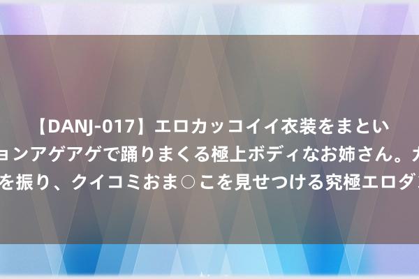 【DANJ-017】エロカッコイイ衣装をまとい、エグイポーズでテンションアゲアゲで踊りまくる極上ボディなお姉さん。ガンガンに腰を振り、クイコミおま○こを見せつける究極エロダンス！ 2 用爱为贫窭娃插上翅膀 青报网