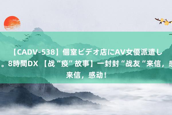 【CADV-538】個室ビデオ店にAV女優派遣します。8時間DX 【战“疫”故事】一封封“战友“来信，感动！