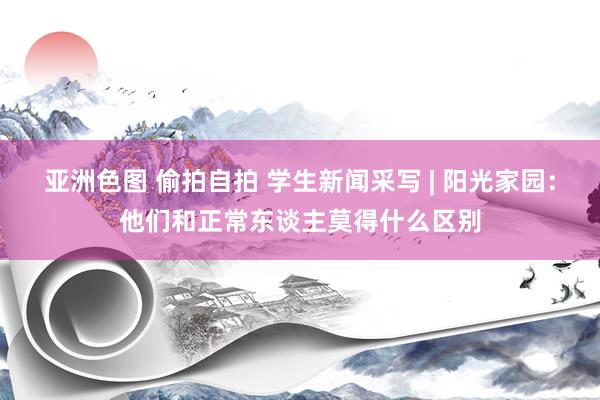 亚洲色图 偷拍自拍 学生新闻采写 | 阳光家园：他们和正常东谈主莫得什么区别