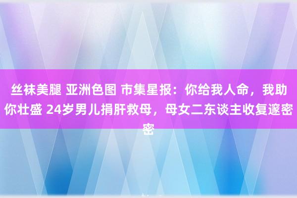 丝袜美腿 亚洲色图 市集星报：你给我人命，我助你壮盛 24岁男儿捐肝救母，母女二东谈主收复邃密