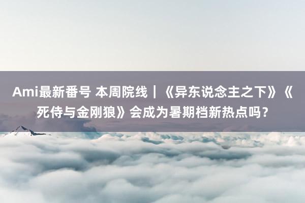 Ami最新番号 本周院线｜《异东说念主之下》《死侍与金刚狼》会成为暑期档新热点吗？