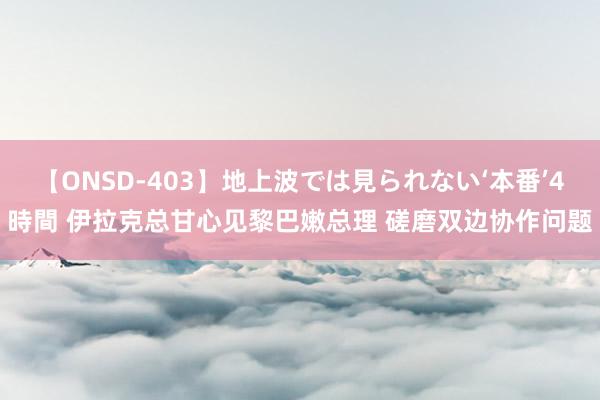 【ONSD-403】地上波では見られない‘本番’4時間 伊拉克总甘心见黎巴嫩总理 磋磨双边协作问题