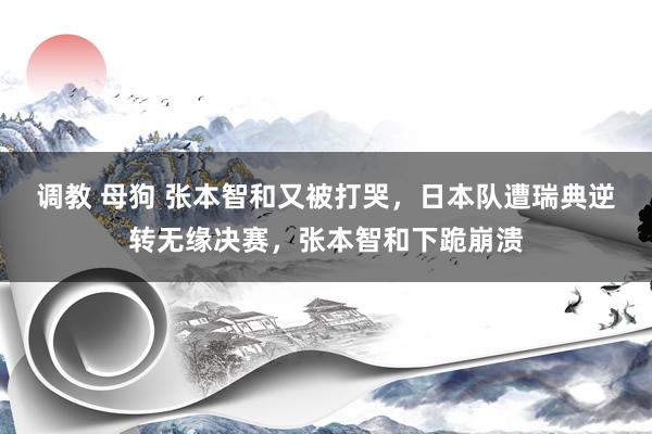 调教 母狗 张本智和又被打哭，日本队遭瑞典逆转无缘决赛，张本智和下跪崩溃