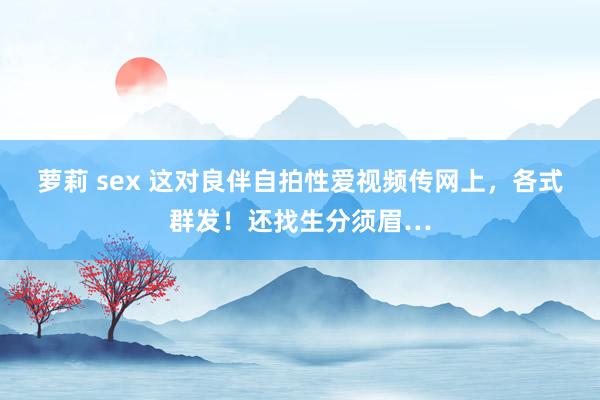 萝莉 sex 这对良伴自拍性爱视频传网上，各式群发！还找生分须眉…