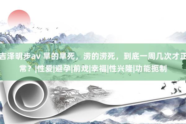 吉泽明步av 旱的旱死，涝的涝死，到底一周几次才正常？|性爱|避孕|前戏|幸福|性兴隆|功能扼制