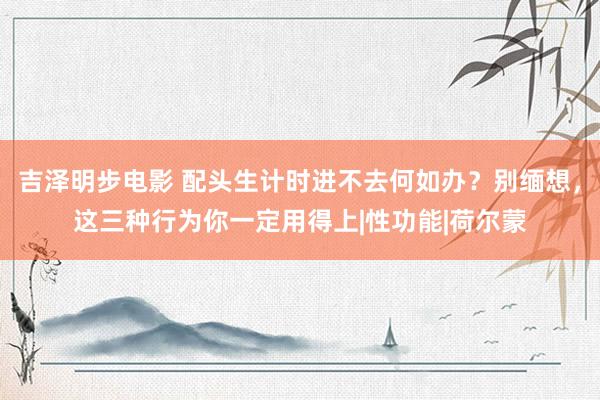 吉泽明步电影 配头生计时进不去何如办？别缅想，这三种行为你一定用得上|性功能|荷尔蒙