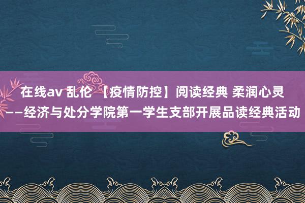 在线av 乱伦 【疫情防控】阅读经典 柔润心灵——经济与处分学院第一学生支部开展品读经典活动