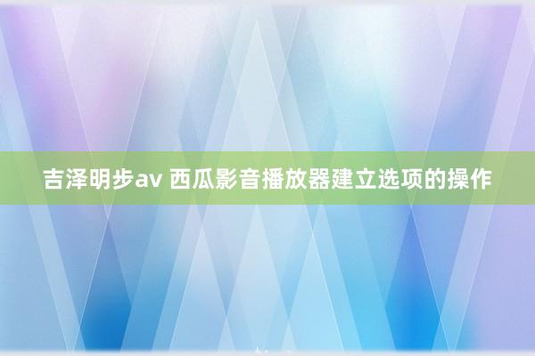 吉泽明步av 西瓜影音播放器建立选项的操作