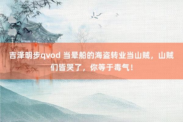 吉泽明步qvod 当晕船的海盗转业当山贼，山贼们皆哭了，你等于毒气！