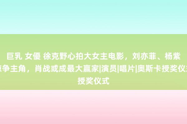 巨乳 女優 徐克野心拍大女主电影，刘亦菲、杨紫琼争主角，肖战或成最大赢家|演员|唱片|奥斯卡授奖仪式