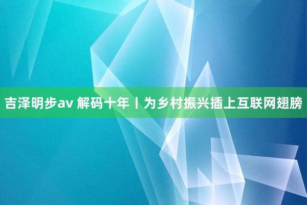 吉泽明步av 解码十年丨为乡村振兴插上互联网翅膀