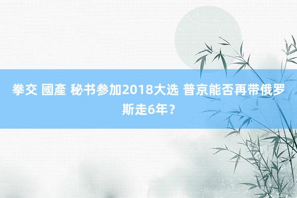 拳交 國產 秘书参加2018大选 普京能否再带俄罗斯走6年？