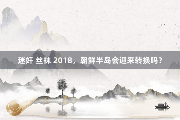 迷奸 丝袜 2018，朝鲜半岛会迎来转换吗？