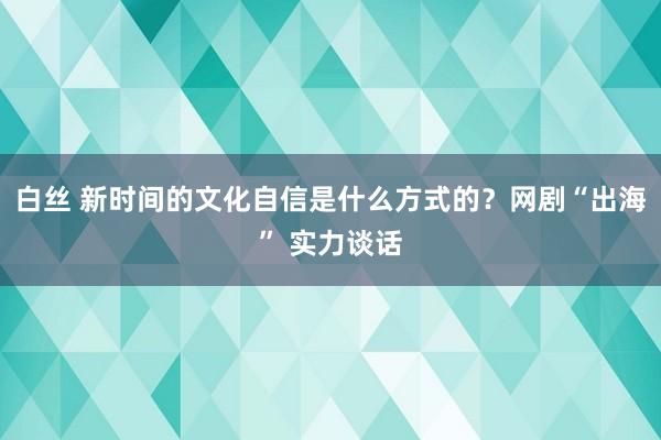 白丝 新时间的文化自信是什么方式的？网剧“出海” 实力谈话