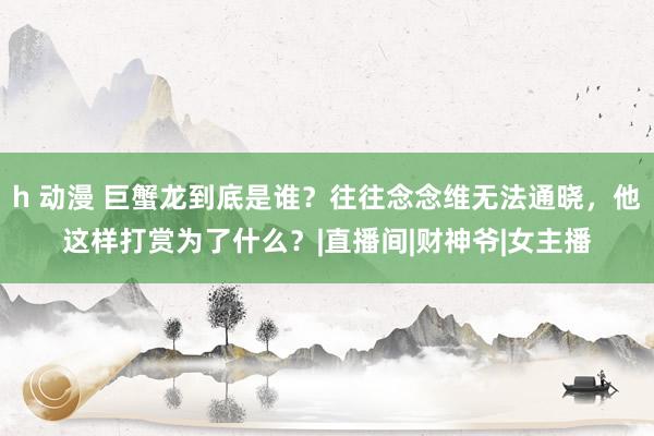 h 动漫 巨蟹龙到底是谁？往往念念维无法通晓，他这样打赏为了什么？|直播间|财神爷|女主播