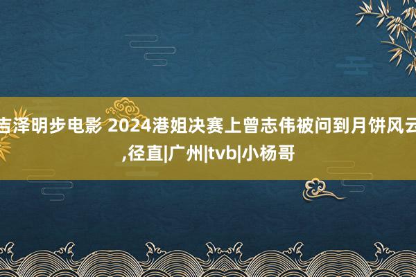 吉泽明步电影 2024港姐决赛上曾志伟被问到月饼风云，径直|广州|tvb|小杨哥