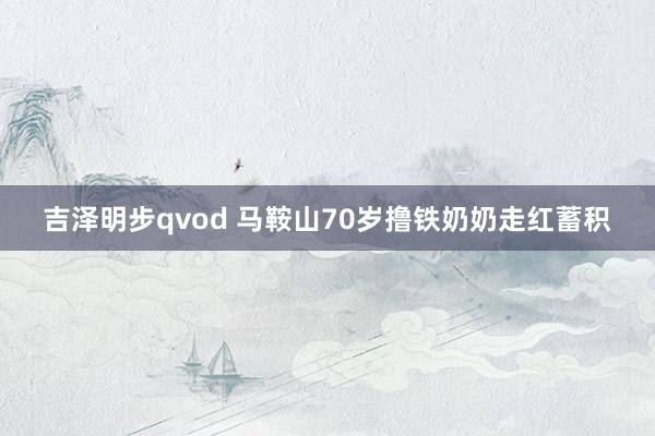 吉泽明步qvod 马鞍山70岁撸铁奶奶走红蓄积