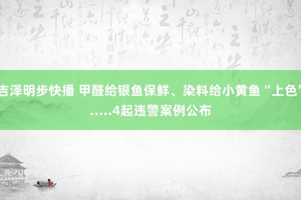 吉泽明步快播 甲醛给银鱼保鲜、染料给小黄鱼“上色”.....4起违警案例公布