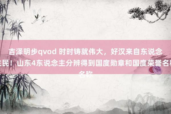 吉泽明步qvod 时时铸就伟大，好汉来自东说念主民！山东4东说念主分辨得到国度勋章和国度荣誉名称