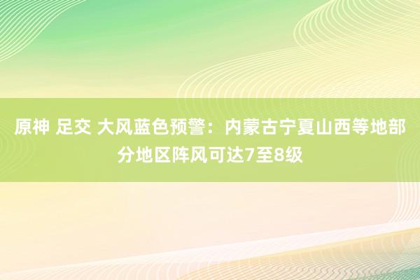 原神 足交 大风蓝色预警：内蒙古宁夏山西等地部分地区阵风可达7至8级