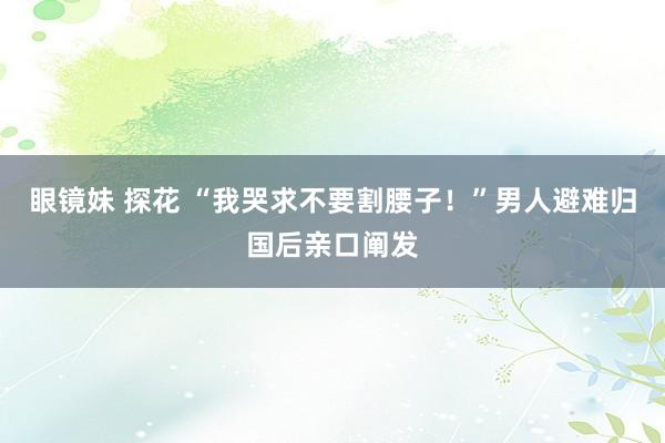 眼镜妹 探花 “我哭求不要割腰子！”男人避难归国后亲口阐发