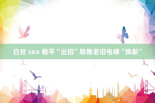 白丝 sex 临平“出招”助推老旧电梯“焕新”