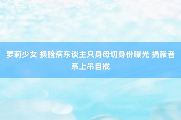 萝莉少女 换脸病东谈主只身母切身份曝光 捐献者系上吊自戕