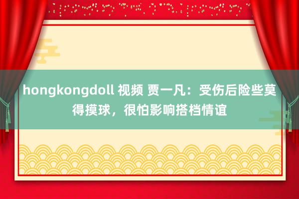 hongkongdoll 视频 贾一凡：受伤后险些莫得摸球，很怕影响搭档情谊