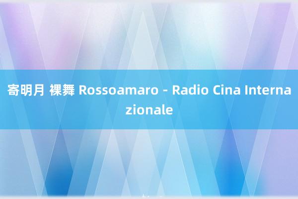 寄明月 裸舞 Rossoamaro - Radio Cina Internazionale