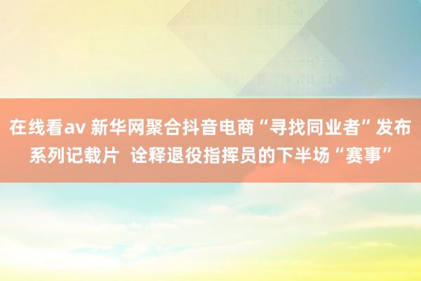 在线看av 新华网聚合抖音电商“寻找同业者”发布系列记载片  诠释退役指挥员的下半场“赛事”