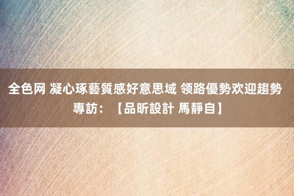 全色网 凝心琢藝質感好意思域 领路優勢欢迎趨勢 專訪：【品昕設計 馬靜自】