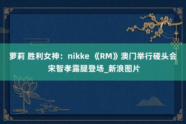 萝莉 胜利女神：nikke 《RM》澳门举行碰头会 宋智孝露腿登场_新浪图片