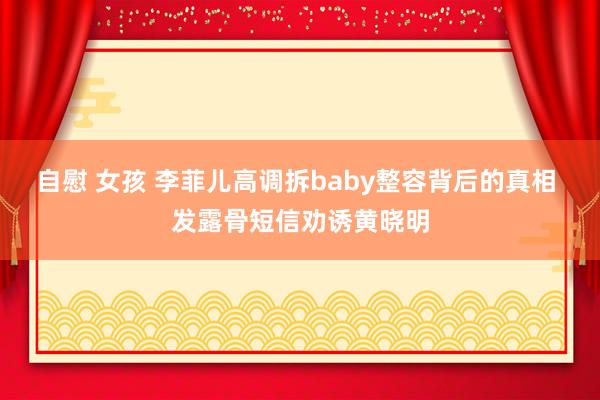 自慰 女孩 李菲儿高调拆baby整容背后的真相 发露骨短信劝诱黄晓明