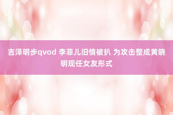 吉泽明步qvod 李菲儿旧情被扒 为攻击整成黄晓明现任女友形式