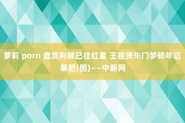 萝莉 porn 盘货荆棘已往红星 王祖贤朱门梦碎年迈暴肥(图)——中新网