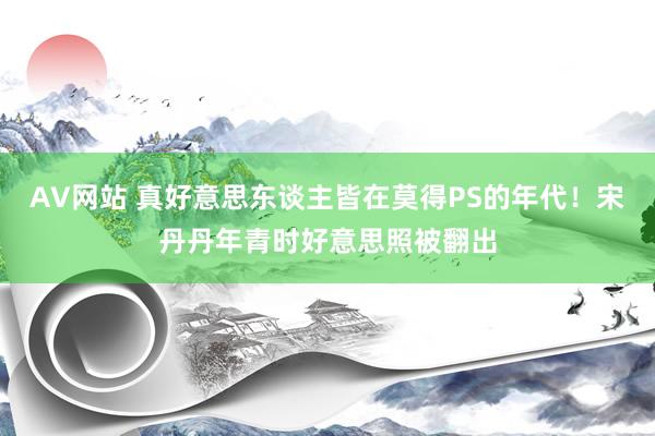 AV网站 真好意思东谈主皆在莫得PS的年代！宋丹丹年青时好意思照被翻出