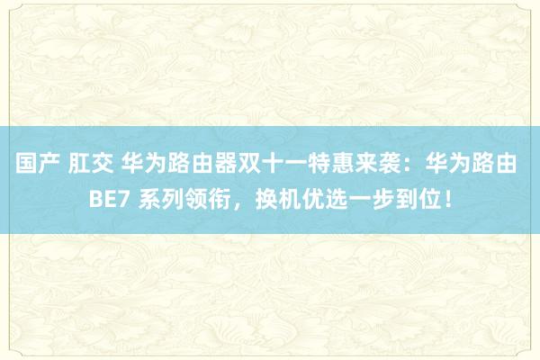 国产 肛交 华为路由器双十一特惠来袭：华为路由 BE7 系列领衔，换机优选一步到位！