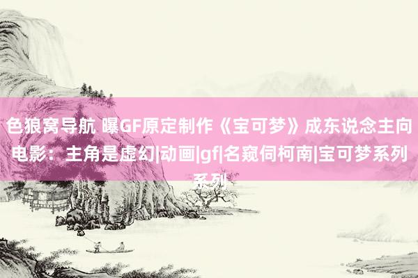 色狼窝导航 曝GF原定制作《宝可梦》成东说念主向电影：主角是虚幻|动画|gf|名窥伺柯南|宝可梦系列