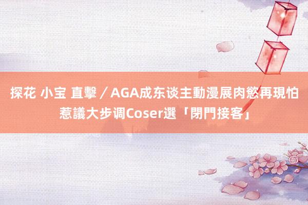 探花 小宝 直擊／AGA成东谈主動漫展肉慾再現　怕惹議大步调Coser選「閉門接客」