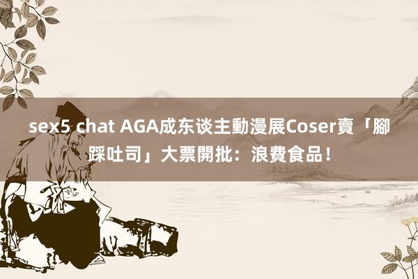 sex5 chat AGA成东谈主動漫展Coser賣「腳踩吐司」　大票開批：浪費食品！