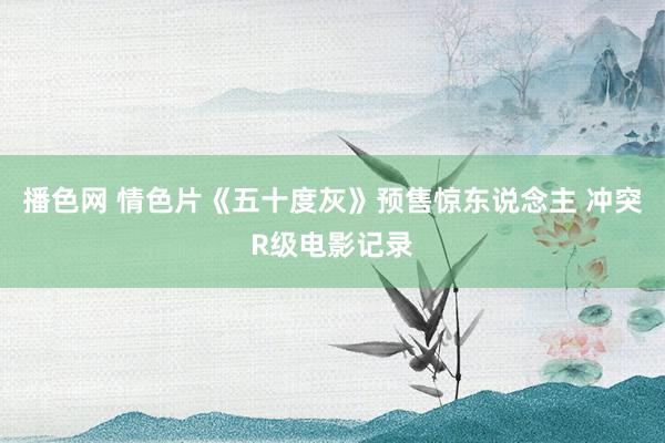 播色网 情色片《五十度灰》预售惊东说念主 冲突R级电影记录