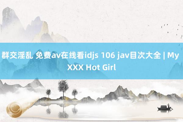 群交淫乱 免费av在线看idjs 106 jav目次大全 | My XXX Hot Girl