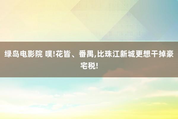 绿岛电影院 噗!花皆、番禺，比珠江新城更想干掉豪宅税!