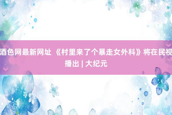 酒色网最新网址 《村里来了个暴走女外科》将在民视播出 | 大纪元