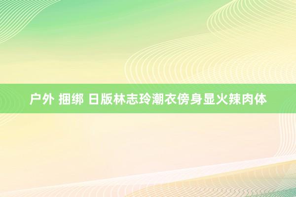 户外 捆绑 日版林志玲潮衣傍身显火辣肉体