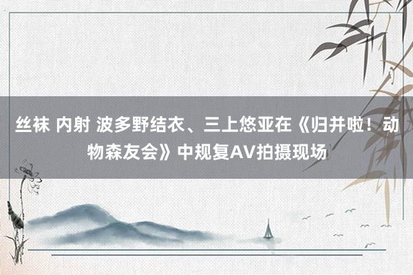 丝袜 内射 波多野结衣、三上悠亚在《归并啦！动物森友会》中规复AV拍摄现场