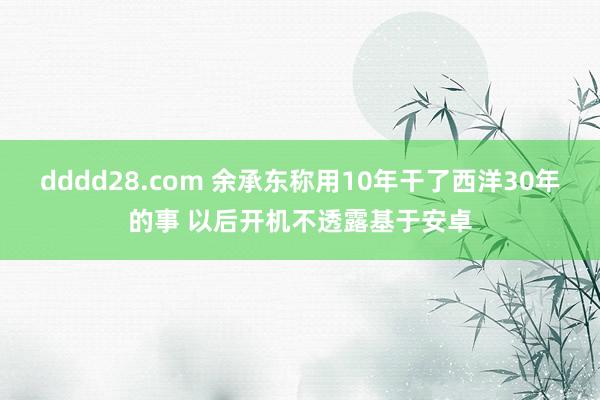 dddd28.com 余承东称用10年干了西洋30年的事 以后开机不透露基于安卓