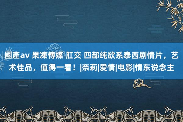 國產av 果凍傳媒 肛交 四部纯欲系泰西剧情片，艺术佳品，值得一看！|奈莉|爱情|电影|情东说念主