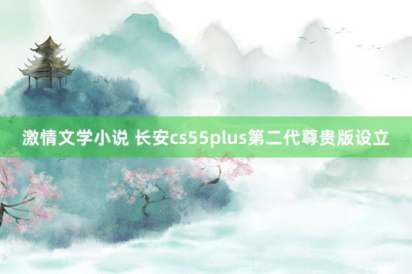 激情文学小说 长安cs55plus第二代尊贵版设立